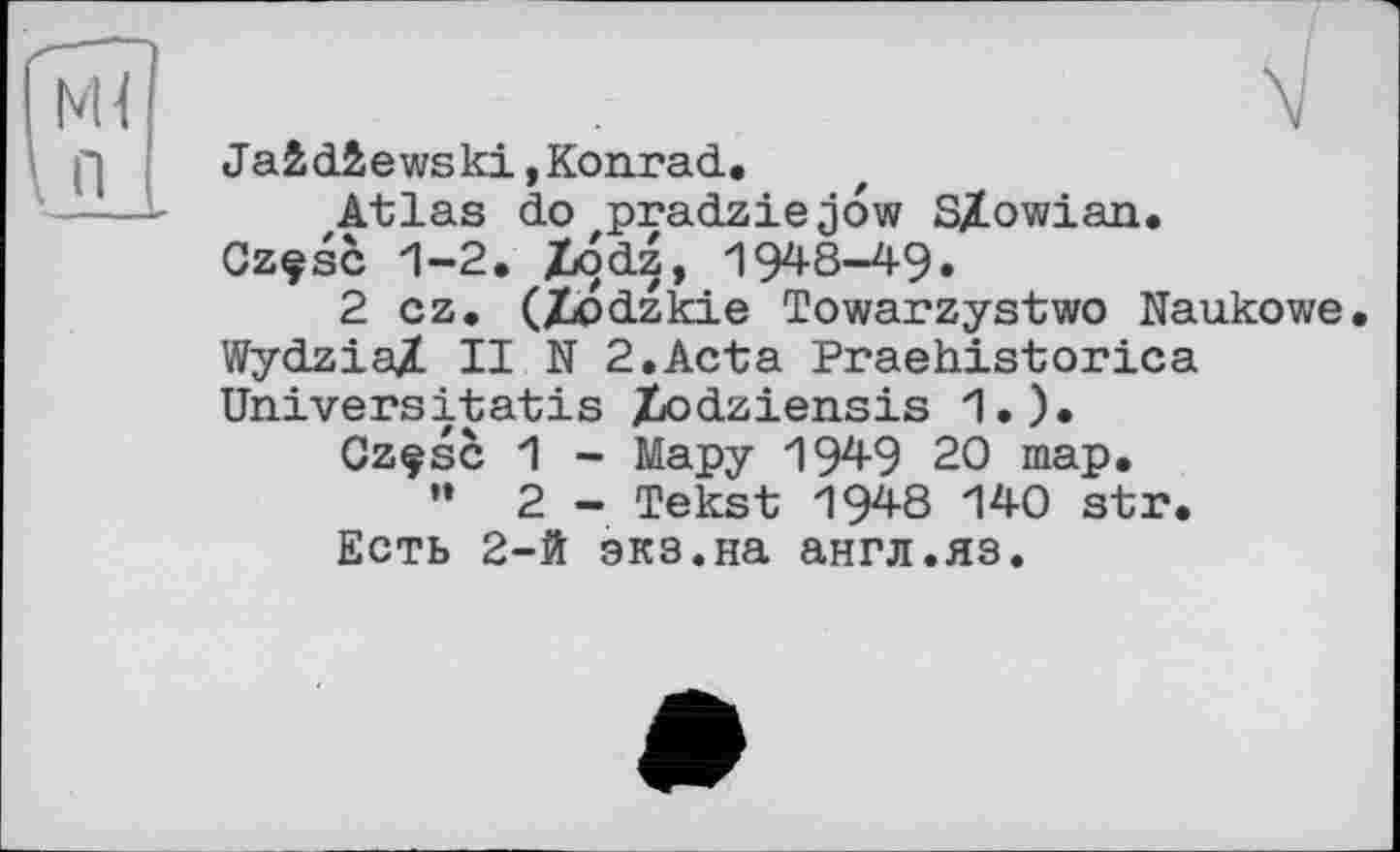 ﻿Ja&d&ewski,Konrad.
JLtlas do zpradzie jow SÿLowian.
Czçsc 1-2. Z»odz, 1948-49.
2 cz. (Xodzkie Towarzystwo Naukowe. Wydzia/ II N 2.Acta Praehistorica Universitatis Xodziensis 1.).
Czçsc 1 - Мару 1949 20 map.
" 2 - Tekst 1948 140 str.
Есть 2-й экз.на англ.яз.